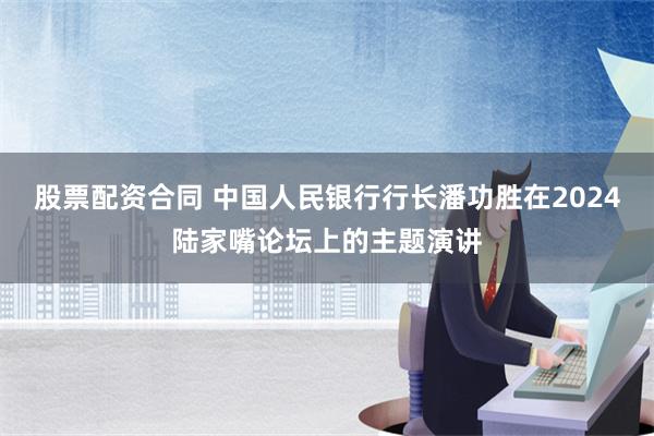 股票配资合同 中国人民银行行长潘功胜在2024陆家嘴论坛上的主题演讲