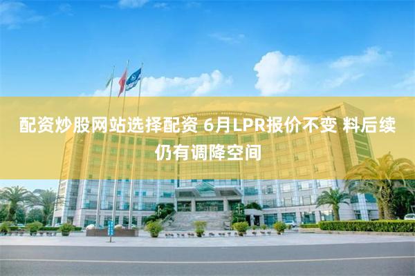 配资炒股网站选择配资 6月LPR报价不变 料后续仍有调降空间