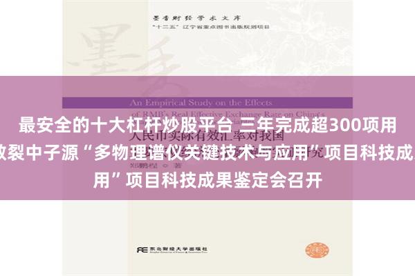 最安全的十大杠杆炒股平台 三年完成超300项用户实验 中国散裂中子源“多物理谱仪关键技术与应用”项目科技成果鉴定会召开