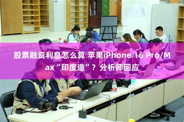 股票融资利息怎么算 苹果iPhone 16 Pro/Max“印度造”？分析师回应