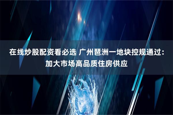 在线炒股配资看必选 广州琶洲一地块控规通过：加大市场高品质住房供应