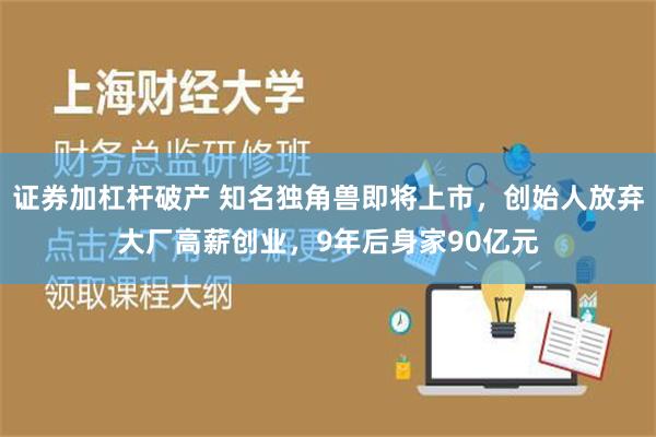 证券加杠杆破产 知名独角兽即将上市，创始人放弃大厂高薪创业，9年后身家90亿元