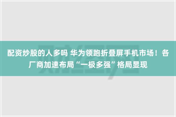 配资炒股的人多吗 华为领跑折叠屏手机市场！各厂商加速布局“一极多强”格局显现