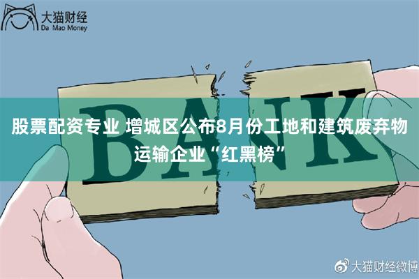 股票配资专业 增城区公布8月份工地和建筑废弃物运输企业“红黑榜”