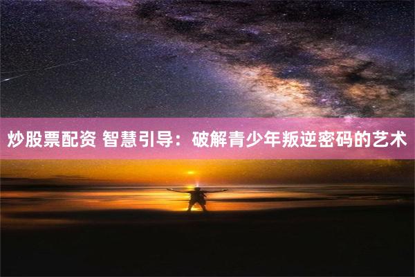 炒股票配资 智慧引导：破解青少年叛逆密码的艺术