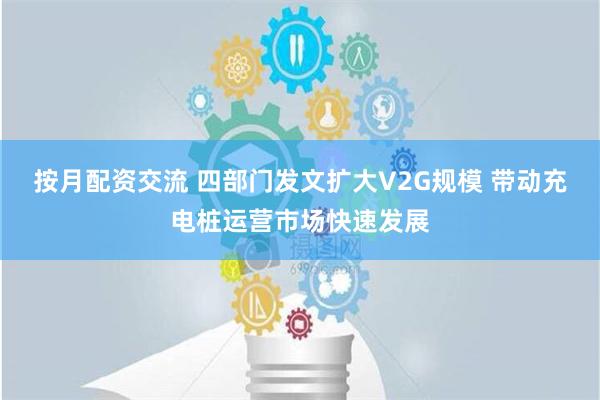 按月配资交流 四部门发文扩大V2G规模 带动充电桩运营市场快速发展