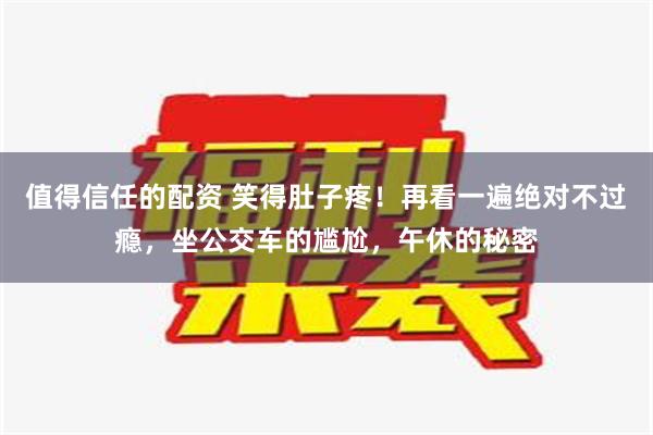 值得信任的配资 笑得肚子疼！再看一遍绝对不过瘾，坐公交车的尴尬，午休的秘密