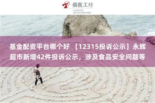 基金配资平台哪个好 【12315投诉公示】永辉超市新增42件投诉公示，涉及食品安全问题等