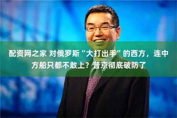 配资网之家 对俄罗斯“大打出手”的西方，连中方船只都不敢上？普京彻底破防了